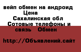 вейп обмен на андроид  › Цена ­ 2 500 - Сахалинская обл. Сотовые телефоны и связь » Обмен   